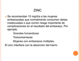 ZINCSe recomiendan 15 mg/día a las mujeres embarazadas que normalmente consumen dietas inadecuadas o que corren riesgo importante de complicaciones en el resultado del embarazo. Por ejemplo.		Grandes fumandorasToxicomaniacas		Mujeres con embarazos múltiples.El zinc interfiere con la absorción del hierro