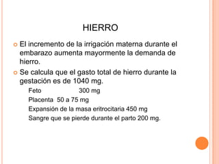 HIERROEl incremento de la irrigación materna durante el embarazo aumenta mayormente la demanda de hierro.Se calcula que el gasto total de hierro durante la gestación es de 1040 mg.	Feto		300 mg	Placenta	50 a 75 mgExpansión de la masa eritrocitaria 450 mg	Sangre que se pierde durante el parto 200 mg.