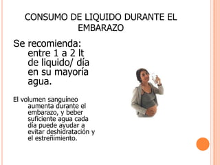 CONSUMO DE LIQUIDO DURANTE EL EMBARAZOSe recomienda: entre 1 a 2 lt de liquido/ día en su mayoría agua.El volumen sanguíneo  aumenta durante el embarazo, y beber suficiente agua cada día puede ayudar a evitar deshidratación y el estreñimiento.