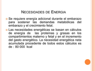 Necesidades de EnergiaSe requiere energía adicional durante el embarazo para sostener las demandas metabólicas del embarazo y el crecimiento fetal.Las necesidades energéticas se basan en cálculos de energía de  las proteínas y grasas en los compartimientos materno y fetal y en el incremento del gasto energético. La necesidad energética neta acumulada procedente de todos estos cálculos es de :	80 000  kcal