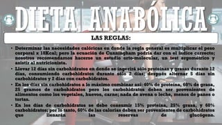 LAS REGLAS:
• Determinar las necesidades calóricas en donde la regla general es multiplicar el peso
corporal x 18Kcal; pero la ecuación de Cunningham podría dar con el índice correcto;
nosotros recomendamos hacerse un estudio orto-molecular, un test ergométrico y
asistir al nutricionista.
• Llevar 12 días sin carbohidratos en donde se ingerirá sólo proteínas y grasas durante 12
días, consumiendo carbohidratos durante sólo 2 días; después alternar 5 días sin
carbohidratos y 2 días con carbohidratos.
• En los días sin carbohidratos a lo máximo combinar así: 40% de proteína, 60% de grasa,
25 gramos de carbohidratos pero los carbohidratos deben ser provenientes de
alimentos como los vegetales, huevos, carne; nada de avena o leche, menos de panes o
tortas.
• En los días de carbohidratos se debe consumir 15% proteína, 25% grasa, y 60%
carbohidratos; por lo tanto, 60% de las calorias deben ser provenientes de carbohidratos
que llenarán las reservas de glucógeno.
DIETA ANABÓLICA
 