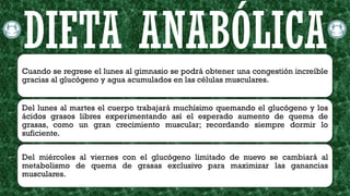 Cuando se regrese el lunes al gimnasio se podrá obtener una congestión increíble
gracias al glucógeno y agua acumulados en las células musculares.
Del lunes al martes el cuerpo trabajará muchísimo quemando el glucógeno y los
ácidos grasos libres experimentando así el esperado aumento de quema de
grasas, como un gran crecimiento muscular; recordando siempre dormir lo
suficiente.
Del miércoles al viernes con el glucógeno limitado de nuevo se cambiará al
metabolismo de quema de grasas exclusivo para maximizar las ganancias
musculares.
DIETA ANABÓLICA
 