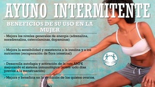 BENEFICIOS DE SU USO EN LA
MUJER
- Mejora los niveles generales de energia (adrenalina,
noradrenalina, catecolaminas, dopaminas)
- Mejora la sensibilidad y resistencia a la insulina y a los
nutrientes (recuperación de flora intestinal)
- Desarrolla autofagia y activación de la ruta AMPK
mejorando el sistema inmunológico (sobre todo días
previos a la menstruación)
- Mejora y beneficia en la evolución de los quistes ovarios.
AYUNO INTERMITENTE
 