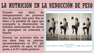 Durante una dieta de
adelgazamiento los primeros
días se pierde más peso. Eso se
debe a la pérdida de agua que
acompaña la disminución de
hidratos almacenados en forma
de glucógeno en músculos e
hígado.
Durante los primeros días de
una dieta baja en calorías,
aproximadamente el 70% del
peso perdido es agua, el 25%
grasa, y el 5% tejido proteico.
 