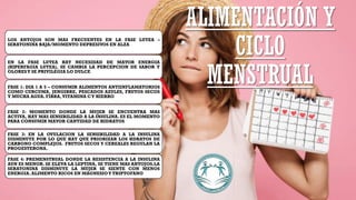 LOS ANTOJOS SON MAS FRECUENTES EN LA FASE LUTEA –
SERATONINA BAJA/MOMENTO DEPRESIVOS EN ALZA
EN LA FASE LUTEA HAY NECESIDAD DE MAYOR ENERGIA
(HIPERFAGIA LUTEA), SE CAMBIA LA PERCEPCION DE SABOR Y
OLORESY SE PRIVILEGIA LO DULCE
FASE 1: DIA 1 A 5 – CONSUMIR ALIMENTOS ANTIINFLAMATORIOS
COMO CURCUMA, JENGIBRE, PESCADOS AZULES, FRUTOS SECOS
Y MUCHA AGUA. FIBRA,VITAMINA CY HIERRO
FASE 2: MOMENTO DONDE LA MUJER SE ENCUENTRA MAS
ACTIVA, HAY MAS SENSIBILIDAD A LA INSULINA. ES EL MOMENTO
PARA CONSUMIR MAYOR CANTIDAD DE HIDRATOS
FASE 3: EN LA OVULACION LA SENSIBILIDAD A LA INSULINA
DISMINUYE POR LO QUE HAY QUE PRIORIZAR LOS HDRATOS DE
CARBONO COMPLEJOS. FRUTOS SECOS Y CEREALES REGULAN LA
PROGESTERONA.
FASE 4: PREMENSTRUAL DONDE LA RESISTENCIA A LA INSULINA
AUN ES MENOR. SE ELEVA LA LEPTINA, SE TIENE MAS ANTOJOS.LA
SERATONINA DISMINUYE LA MUJER SE SIENTE CON MENOS
ENERGIA. ALIMENTO RICOS EN MAGNESIOY TRIPTOFANO
ALIMENTACIÓN Y
CICLO
MENSTRUAL
 