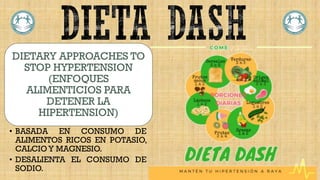 DIETARY APPROACHES TO
STOP HYPERTENSION
(ENFOQUES
ALIMENTICIOS PARA
DETENER LA
HIPERTENSION)
• BASADA EN CONSUMO DE
ALIMENTOS RICOS EN POTASIO,
CALCIO Y MAGNESIO.
• DESALIENTA EL CONSUMO DE
SODIO.
 
