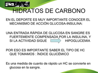 HIDRATOS DE CARBONO
EN EL DEPORTE ES MUY IMPORTANTE CONOCER EL
MECANISMO DE ACCIÓN GLUCOSA-INSULINA:
UNA ENTRADA RÁPIDA DE GLUCOSA EN SANGRE ES
FUERTEMENTE COMPENSADA POR LA INSULINA, Y
SI LA ACTIVIDAD SIGUE HIPOGLUCEMIA
POR ESO ES IMPORTANTE SABER EL TIPO DE HC
QUE TOMAMOS : ÍNDICE GLUCÉMICO
Es una medida de cuanto de rápido un HC se convierte en
glucosa en la sangre.
 