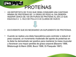 PROTEÍNAS
• UN DEPORTISTA DE 70 KG QUE DEBA CONSUMIR UNA CANTIDAD
MÍNIMA DE PROTEÍNAS DE 1,4 GR/KG DE PESO AL DIA DEBERÍA
INGERIR CERCA DE 100 GR PUROS DE PROTEÍNA AL DÍA LO QUE
EQUIVALE A ½ KILO DE POLLO O 40 CLARAS DE HUEVO
• ES EVIDENTE QUE ES NECESARIO UN SUPLEMENTO DE PROTEÍNAS.
• Cuando se realiza una dieta hipocalórica para controlar o reducir el
peso corporal, un incremento moderado del aporte de proteínas en
la dieta ha demostrado ser positivo para mantener la masa muscular
y favorecer una mayor perdida de grasa corporal (Bazarre 1998,
Bilsborough & Mann 2006, Bucci 1998, Di Pasquale 1997).
 