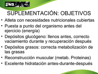 SUPLEMENTACIÓN: OBJETIVOS
• Atleta con necesidades nutricionales cubiertas
• Puesta a punto del organismo antes del
ejercicio (energía)
• Depósitos glucógeno: llenos antes, correcto
vaciamiento durante y recuperación después
• Depósitos grasos: correcta metabolización de
las grasas
• Reconstrucción muscular (metab. Proteinas)
• Excelente hidratación antes-durante-después
 