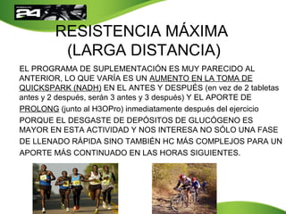 RESISTENCIA MÁXIMA
(LARGA DISTANCIA)
EL PROGRAMA DE SUPLEMENTACIÓN ES MUY PARECIDO AL
ANTERIOR, LO QUE VARÍA ES UN AUMENTO EN LA TOMA DE
QUICKSPARK (NADH) EN EL ANTES Y DESPUÉS (en vez de 2 tabletas
antes y 2 después, serán 3 antes y 3 después) Y EL APORTE DE
PROLONG (junto al H3OPro) inmediatamente después del ejercicio
PORQUE EL DESGASTE DE DEPÓSITOS DE GLUCÓGENO ES
MAYOR EN ESTA ACTIVIDAD Y NOS INTERESA NO SÓLO UNA FASE
DE LLENADO RÁPIDA SINO TAMBIÉN HC MÁS COMPLEJOS PARA UN
APORTE MÁS CONTINUADO EN LAS HORAS SIGUIENTES.
 