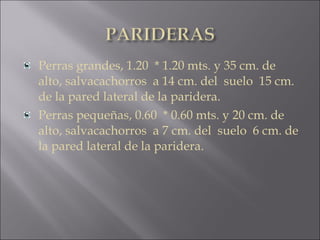 Perras grandes, 1.20  * 1.20 mts. y 35 cm. de
alto, salvacachorros a 14 cm. del  suelo  15 cm.
de la pared lateral de la paridera.
Perras pequeñas, 0.60  * 0.60 mts. y 20 cm. de
alto, salvacachorros a 7 cm. del  suelo  6 cm. de
la pared lateral de la paridera.
 