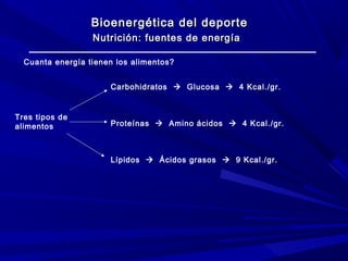 Bioenergética del deporte
Nutrición: fuentes de energía
Cuanta energía tienen los alimentos?
Carbohidratos  Glucosa  4 Kcal./gr.

Tres tipos de
alimentos

Proteínas  Amino ácidos  4 Kcal./gr.

Lípidos  Ácidos grasos  9 Kcal./gr.

 