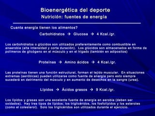 Bioenergética del deporte
Nutrición: fuentes de energía
Cuanta energía tienen los alimentos?
Carbohidratos  Glucosa  4 Kcal./gr.
Los carbohidratos o glúcidos son utilizados preferentemente como combustible en
anaerobia (alta intensidad y corta duración). Los glúcidos son almacenados en forma de
polímeros de glicógeno en el músculo y en el hígado (también en adipositos)

Proteínas  Amino ácidos  4 Kcal./gr.
Las proteínas tienen una función estructural, forman el tejido muscular. En situaciones
extremas (aeróbicas) pueden utilizarse como fuente de energía pero esto siempre
sucederá en detrimento del músculo y en aumento de desechos en la sangre (urea).

Lípidos  Ácidos grasos  9 Kcal./gr.
Los lípidos y grasas son una excelente fuente de energía en aerobia (deben ser
oxidados). Hay tres tipos de lípidos; los triglicéridos, los fosfolípidos y los esteroles
(como el colesterol). Solo los triglicéridos son utilizados durante el ejercicio.

 