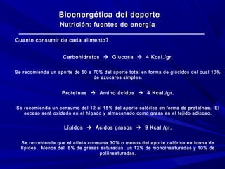 Bioenergética del deporte
Nutrición: fuentes de energía
Cuanto consumir de cada alimento?
Carbohidratos  Glucosa  4 Kcal./gr.
Se recomienda un aporte de 50 a 70% del aporte total en forma de glúcidos del cual 10%
de azucares simples.

Proteínas  Amino ácidos  4 Kcal./gr.
Se recomienda un consumo del 12 al 15% del aporte calórico en forma de proteínas. El
exceso será oxidado en el hígado y almacenado como grasa en el tejido adiposo.

Lípidos  Ácidos grasos  9 Kcal./gr.
Se recomienda que el atleta consuma 30% o menos del aporte calórico en forma de
lípidos. Menos del 8% de grasas saturadas, un 12% de monoinsaturadas y 10% de
poliinsaturadas.

 