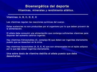 Bioenergética del deporte
Vitaminas, minerales y rendimiento atlético.
Vitaminas: A, B, C, D, E, K
Las vitaminas regulan las reacciones químicas del cuerpo.
Estas sustancias no son producidas por el organismo por lo que deben provenir de
la alimentación.
El atleta debe consumir una alimentación que contenga suficientes vitaminas para
disponer del aumento calórico ingerido.
Hay vitaminas hidrosolubles (C, complejo B) que deben ser ingeridas diariamente
puesto que se desechan en la orina.
Hay vitaminas liposolubles (A, D, E, K) que son almacenadas en el tejido adiposo
por lo que NO deben ingerirse diariamente.

Una sobre dosis de vitamina debilita al atleta puesto que debe
desecharlas.

 