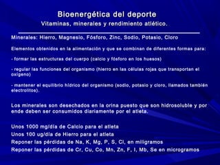 Bioenergética del deporte
Vitaminas, minerales y rendimiento atlético.
Minerales: Hierro, Magnesio, Fósforo, Zinc, Sodio, Potasio, Cloro
Elementos obtenidos en la alimentación y que se combinan de diferentes formas para:
- formar las estructuras del cuerpo (calcio y fósforo en los huesos)
- regular las funciones del organismo (hierro en las células rojas que transportan el
oxígeno)
- mantener el equilibrio hídrico del organismo (sodio, potasio y cloro, llamados también
electrolitos).

Los minerales son desechados en la orina puesto que son hidrosoluble y por
ende deben ser consumidos diariamente por el atleta.
Unos 1000 mg/día de Calcio para el atleta
Unos 100 ug/día de Hierro para el atleta
Reponer las pérdidas de Na, K, Mg, P, S, Cl, en miligramos
Reponer las pérdidas de Cr, Cu, Co, Mn, Zn, F, I, Mb, Se en microgramos

 
