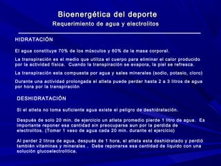 Bioenergética del deporte
Requerimiento de agua y electrolitos
HIDRATACIÓN
El agua constituye 70% de los músculos y 60% de la masa corporal.
La transpiración es el medio que utiliza el cuerpo para eliminar el calor producido
por la actividad física. Cuando la transpiración se evapora, la piel se refresca.
La transpiración esta compuesta por agua y sales minerales (sodio, potasio, cloro)
Durante una actividad prolongada el atleta puede perder hasta 2 a 3 litros de agua
por hora por la transpiración

DESHIDRATACIÓN
Si el atleta no toma suficiente agua existe el peligro de deshidratación.
Después de solo 20 min. de ejercicio un atleta promedio pierde 1 litro de agua. Es
importante reponer esa cantidad sin preocuparse aun por la perdida de
electrolitos. (Tomar 1 vaso de agua cada 20 min. durante el ejercicio)
Al perder 2 litros de agua, después de 1 hora, el atleta esta deshidratado y perdió
también vitaminas y minerales . Debe reponerse esa cantidad de liquido con una
solución glucoelectrolitica.

 