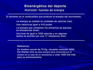 Bioenergética del deporte
Nutrición: fuentes de energía
El alimento es el combustible que produce la energía del movimiento:
La energía es medida en unidades de calorías (cal).
Una caloría es igual a 418 joules.
La energía que contienen los alimentos se expresa
en kilocalorías (kcal).
Una kcal es igual a 1000 calorías y en algunos
textos se escribe con una “c” mayúscula (Cal)

Referencia:
Un hombre normal de 70 Kg. necesita consumir 2500
Cal diarias (25% de esta energía será consumida por el
cerebro en el caso de un estudiante) y unas 1000 Cal más
para su entrenamiento.

 