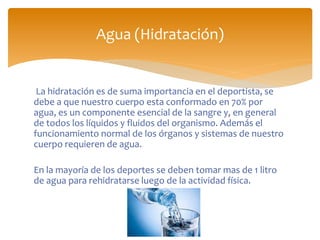 La hidratación es de suma importancia en el deportista, se
debe a que nuestro cuerpo esta conformado en 70% por
agua, es un componente esencial de la sangre y, en general
de todos los líquidos y fluidos del organismo. Además el
funcionamiento normal de los órganos y sistemas de nuestro
cuerpo requieren de agua.
En la mayoría de los deportes se deben tomar mas de 1 litro
de agua para rehidratarse luego de la actividad física.
Agua (Hidratación)
 