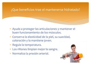  Ayuda a proteger las articulaciones y mantener el
buen funcionamiento de los músculos.
 Conserva la elasticidad de la piel, su suavidad,
coloración y la mantiene joven.
 Regula la temperatura.
 Los riñones limpian mejor la sangre.
 Normaliza la presión arterial.
¿Que beneficios trae el mantenerse hidratado?
 