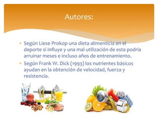  Según Liese Prokop una dieta alimenticia en el
deporte si influye y una mal utilización de esta podría
arruinar meses e incluso años de entrenamiento.
 Según Frank W. Dick (1993) los nutrientes básicos
ayudan en la obtención de velocidad, fuerza y
resistencia.
Autores:
 