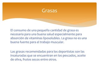 El consumo de una pequeña cantidad de grasa es
necesaria para una buena salud especialmente para
absorción de vitaminas liposolubles. La grasa no es una
buena fuente para el trabajo muscular.
Las grasas recomendadas para los deportistas son las
insaturadas que se encuentran en los pescados, aceite
de oliva, frutos secos entre otros.
Grasas
 