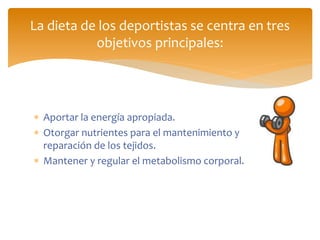  Aportar la energía apropiada.
 Otorgar nutrientes para el mantenimiento y
reparación de los tejidos.
 Mantener y regular el metabolismo corporal.
La dieta de los deportistas se centra en tres
objetivos principales:
 