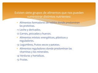  Alimentos formadores de tejidos donde predominan
las proteínas.
-1: Leche y derivados.
-2: Carnes, pescados y huevos.
 Alimentos mixtos: energéticos, plásticos y
reguladores.
-3: Legumbres, frutos secos y patatas.
 Alimentos reguladores donde predominan las
vitaminas y los minerales.
-4: Verduras y hortalizas.
-5: Frutas.
Existen siete grupos de alimentos que nos pueden
suministrar distintos nutrientes:
 