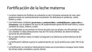 Fortificación de la leche materna
• La leche materna sin fortificar es suficiente en las 2 primeras semanas de vida, pero
posteriormente es nutricionalmente insuficiente. Es deficitaria en proteínas, calcio,
fósforo y sodio.
• Los fortificantes contienen proteínas o aminoácidos, carbohidratos, minerales y
vitaminas, con el objetivo de que la LM suplementada aporte 80-85 kcal/100ml y mayor
cantidad de calcio, fósforo y sodio.
• Los fortificantes se encuentran en forma de polvo que se añade a la LM extraída. Una
vez añadido no debe almacenarse más de 4-6 horas (hidrólisis de dextrinomaltosa,
aumento de osmolaridad).
• No se debe fortificar hasta no haber conseguido una tolerancia enteral efectiva de 80
ml/kg/día.
• La fortificación habitual supone la suplementación de 1g de proteína por cada 100 ml de
LM.
• La fortificación se mantiene habitualmente hasta que el prematuro consigue hacer todas
las tomas orales completas a pecho directo.
 