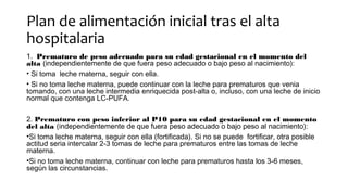 Plan de alimentación inicial tras el alta
hospitalaria
1. Prematuro de peso adecuado para su edad gestacional en el momento del
alta (independientemente de que fuera peso adecuado o bajo peso al nacimiento):
• Si toma leche materna, seguir con ella.
• Si no toma leche materna, puede continuar con la leche para prematuros que venia
tomando, con una leche intermedia enriquecida post-alta o, incluso, con una leche de inicio
normal que contenga LC-PUFA.
2. Prematuro con peso inferior al P10 para su edad gestacional en el momento
del alta (independientemente de que fuera peso adecuado o bajo peso al nacimiento):
•Si toma leche materna, seguir con ella (fortificada). Si no se puede fortificar, otra posible
actitud seria intercalar 2-3 tomas de leche para prematuros entre las tomas de leche
materna.
•Si no toma leche materna, continuar con leche para prematuros hasta los 3-6 meses,
según las circunstancias.
 