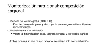 Monitorización nutricional: composición
corporal
• Técnicas de pletismografía (BODPOD)
• Permiten evaluar la grasa y el compartimento magro mediante técnicas
densitométricas
• Absorciometria dual de rayosX
• Valora la mineralización ósea, la grasa corporal y los tejidos blandos
• Ambas técnicas no son de uso rutinario, se utilizan solo en investigación
 