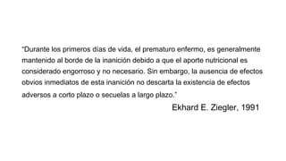 “Durante los primeros días de vida, el prematuro enfermo, es generalmente
mantenido al borde de la inanición debido a que el aporte nutricional es
considerado engorroso y no necesario. Sin embargo, la ausencia de efectos
obvios inmediatos de esta inanición no descarta la existencia de efectos
adversos a corto plazo o secuelas a largo plazo.”
Ekhard E. Ziegler, 1991
 