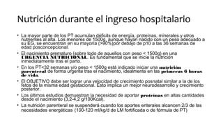 Nutrición durante el ingreso hospitalario
• La mayor parte de los PT acumulan déficits de energía, proteínas, minerales y otros
nutrientes al alta. Los menores de 1500g, aunque hayan nacido con un peso adecuado a
su EG, se encuentran en su mayoría (>90%)por debajo de p10 a las 36 semanas de
edad posconcepcional.
• El nacimiento prematuro (sobre todo de aquellos con peso < 1500g) en una
URGENCIA NUTRICIONAL. Es fundamental que se inicie la nutrición
inmediatamente tras el parto.
• En los PT<32 semanas y/o peso < 1500g está indicado iniciar una nutrición
parenteral de forma urgente tras el nacimiento, idealmente en las primeras 6 horas
de vida.
• El OBJETIVO debe ser lograr una velocidad de crecimiento posnatal similar a la de los
fetos de la misma edad gestacional. Esto implica un mejor neurodesarrollo y crecimiento
posterior.
• Los últimos estudios demuestran la necesidad de aportar proteínas en altas cantidades
desde el nacimiento (3,2-4,2 g/100Kcal).
• La nutrición parenteral se suspenderá cuando los aportes enterales alcancen 2/3 de las
necesidades energéticas (100-120 ml/kg/d de LM fortificada o de fórmula de PT)
 