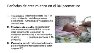 Períodos de crecimiento en el RN prematuro
1. Transición (nacimiento hasta los 7-14
días): el objetivo inicial es prevenir
deficiencias nutricionales y catabolismo
de sustratos.
2. Crecimiento estable (estabilización
desde recuperación del PRN hasta el
alta): crecimiento y retención de
nutrientes semejantes a los alcanzados
in utero ( ganancia ponderal + 15
gr/kg/día)
3. Post-alta: Aporte nutricional adecuado
para crecimiento recuperacional ("catch-
up growth").
 