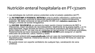 Nutrición enteral hospitalaria en PT<32sem
• Las estrategias de nutrición precoz pretenden evitar el estado catabólico del PT.
• La NUTRICION ENTERAL MÍNIMA evita la atrofia vellositaria y estimula las
enzimas digestivas, estimula el desarrollo gastrointestinal y mejora la tolerancia
posterior. Se debe comenzar en las primeras 24-48h con calostro materno, 4-8
ml/kg/d, a través de sonda intragástrica.
• La LECHE MATERNA es siempre la mejor opción (menor incidencia de NEC e
infecciones, mejor resultado de neurodesarrollo), idealmente de la propia madre, y si no
está disponible, leche donada de banco o fórmula de prematuro (80 Kcal/100 ml). La
leche materna de PT es mas rica en nutrientes en las primeras 2-4 semanas posnatales.
Posteriormente se hace necesario la FORTIFICACIÓN para asegurar un aporte
adecuado de proteínas, calcio, fósforo y sodio.
• La nutrición enteral está contraindicada solo en caso de inestabilidad hemodinámica,
ileo/obstrucción intestinal, intolerancia severa. Se debe demorar 48 horas en caso de
asfixia perinatal.
• Se puede iniciar con soporte ventilatorio de cualquier tipo, canalización de vena
umbilical.
 