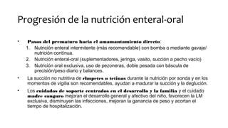Progresión de la nutrición enteral-oral
• Pasos del prematuro hacia el amamantamiento directo:
1. Nutrición enteral intermitente (más recomendable) con bomba o mediante gavaje/
nutrición contínua.
2. Nutrición enteral-oral (suplementadores, jeringa, vasito, succión a pecho vacío)
3. Nutrición oral exclusiva, uso de pezoneras, doble pesada con báscula de
precisión/peso diario y balances.
• La succión no nutritiva de chupetes o tetinas durante la nutrición por sonda y en los
momentos de vigilia son recomendables, ayudan a madurar la succión y la deglución.
• Los cuidados de soporte centrados en el desarrollo y la familia y el cuidado
madre canguro mejoran el desarrollo general y afectivo del niño, favorecen la LM
exclusiva, disminuyen las infecciones, mejoran la ganancia de peso y acortan el
tiempo de hospitalización.
 