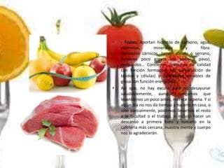 •

•

- Frutas. Aportan hidratos de carbono, agua,
vitaminas,
minerales
y
fibra.
Derivados cárnicos. Jamón cocido o serrano,
fiambres poco grasos (de pollo o pavo),
embutidos… Contienen proteínas de calidad
con función formadora (de construcción de
tejidos y células) y cantidades variables de
grasa con función energética.
Así que, no hay excusa para no desayunar
saludablemente, aunque tengamos que
levantarnos un poco antes, merece la pena. Y si
algún día no nos da tiempo a hacerlo en casa, o
sólo parcialmente, podemos llevarnos el resto
a la facultad o el trabajo, o incluso hacer un
descanso a primera hora y tomarlo en la
cafetería más cercana, nuestra mente y cuerpo
nos lo agradecerán.

 