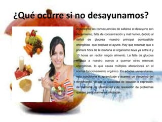 ¿Qué ocurre si no desayunamos?
Algunas de las consecuencias de saltarse el desayuno son
decaimiento, falta de concentración y mal humor, debido al
déficit

de

glucosa

-nuestro

principal

combustible

energético- que produce el ayuno. Hay que recordar que a
primera hora de la mañana el organismo lleva ya entre 8 y
10 horas sin recibir ningún alimento. La falta de glucosa
empuja a nuestro cuerpo a quemar otras reservas
energéticas, lo que causa múltiples alteraciones en el
normal funcionamiento orgánico. En edades universitarias,
esto condiciona el aprendizaje y acarrea un descenso del
rendimiento, ya que la capacidad de locución o expresión,
de memoria, de creatividad y de resolución de problemas

quedan particularmente afectadas.

 