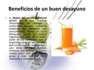 Beneficios de un buen desayuno
• 1. Mejora del estado nutricional

(grado en el que nuestras
necesidades de energía y
nutrientes quedan cubiertas
mediante los alimentos que
consumimos). Tomar un buen
desayuno ayuda a realizar
ingestas más altas de la mayor
parte de los nutrientes que el
organismo precisa. Las personas
que no desayunan suelen seguir
una dieta de peor calidad,
mientras que quienes lo hacen,
suelen hacer una dieta menos
grasa y más rica en fibra,
vitaminas y minerales.

 