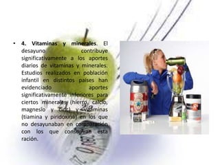 • 4. Vitaminas y minerales. El
desayuno
contribuye
significativamente a los aportes
diarios de vitaminas y minerales.
Estudios realizados en población
infantil en distintos países han
evidenciado
aportes
significativamente inferiores para
ciertos minerales (hierro, calcio,
magnesio y cinc) y vitaminas
(tiamina y piridoxina) en los que
no desayunaban en comparación
con los que consumían esta
ración.

 