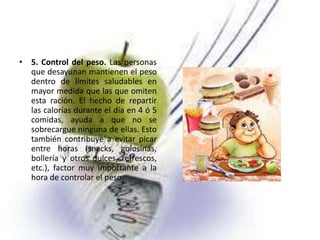 • 5. Control del peso. Las personas
que desayunan mantienen el peso
dentro de límites saludables en
mayor medida que las que omiten
esta ración. El hecho de repartir
las calorías durante el día en 4 ó 5
comidas, ayuda a que no se
sobrecargue ninguna de ellas. Esto
también contribuye a evitar picar
entre horas (snacks, golosinas,
bollería y otros dulces, refrescos,
etc.), factor muy importante a la
hora de controlar el peso.

 