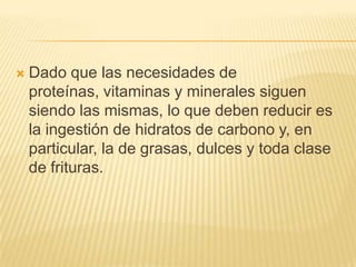 

Dado que las necesidades de
proteínas, vitaminas y minerales siguen
siendo las mismas, lo que deben reducir es
la ingestión de hidratos de carbono y, en
particular, la de grasas, dulces y toda clase
de frituras.

 