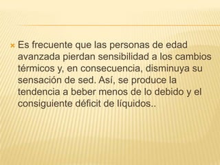 

Es frecuente que las personas de edad
avanzada pierdan sensibilidad a los cambios
térmicos y, en consecuencia, disminuya su
sensación de sed. Así, se produce la
tendencia a beber menos de lo debido y el
consiguiente déficit de líquidos..

 