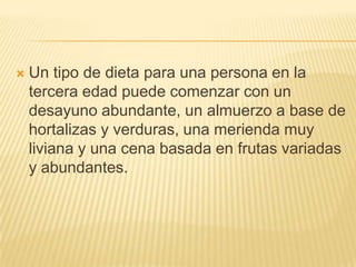

Un tipo de dieta para una persona en la
tercera edad puede comenzar con un
desayuno abundante, un almuerzo a base de
hortalizas y verduras, una merienda muy
liviana y una cena basada en frutas variadas
y abundantes.

 