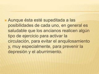 

Aunque ésta esté supeditada a las
posibilidades de cada uno, en general es
saludable que los ancianos realicen algún
tipo de ejercicio para activar la
circulación, para evitar el anquilosamiento
y, muy especialmente, para prevenir la
depresión y el aburrimiento.

 