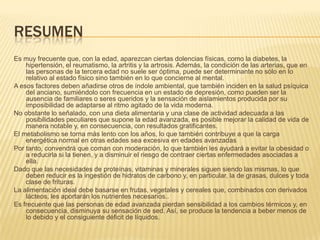 RESUMEN
Es muy frecuente que, con la edad, aparezcan ciertas dolencias físicas, como la diabetes, la
hipertensión, el reumatismo, la artritis y la artrosis. Además, la condición de las arterias, que en
las personas de la tercera edad no suele ser óptima, puede ser determinante no sólo en lo
relativo al estado físico sino también en lo que concierne al mental.
A esos factores deben añadirse otros de índole ambiental, que también inciden en la salud psíquica
del anciano, sumiéndolo con frecuencia en un estado de depresión, como pueden ser la
ausencia de familiares o seres queridos y la sensación de aislamientos producida por su
imposibilidad de adaptarse al ritmo agitado de la vida moderna.
No obstante lo señalado, con una dieta alimentaria y una clase de actividad adecuada a las
posibilidades peculiares que supone la edad avanzada, es posible mejorar la calidad de vida de
manera notable y, en consecuencia, con resultados gratificantes.
El metabolismo se torna más lento con los años, lo que también contribuye a que la carga
energética normal en otras edades sea excesiva en edades avanzadas
Por tanto, convendrá que coman con moderación, lo que también les ayudará a evitar la obesidad o
a reducirla si la tienen, y a disminuir el riesgo de contraer ciertas enfermedades asociadas a
ella.
Dado que las necesidades de proteínas, vitaminas y minerales siguen siendo las mismas, lo que
deben reducir es la ingestión de hidratos de carbono y, en particular, la de grasas, dulces y toda
clase de frituras.
La alimentación ideal debe basarse en frutas, vegetales y cereales que, combinados con derivados
lácteos, les aportarán los nutrientes necesarios..
Es frecuente que las personas de edad avanzada pierdan sensibilidad a los cambios térmicos y, en
consecuencia, disminuya su sensación de sed. Así, se produce la tendencia a beber menos de
lo debido y el consiguiente déficit de líquidos.

 
