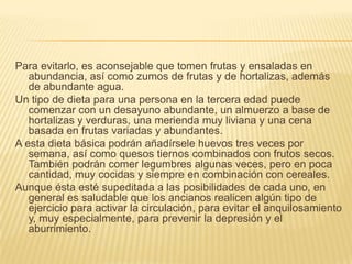Para evitarlo, es aconsejable que tomen frutas y ensaladas en
abundancia, así como zumos de frutas y de hortalizas, además
de abundante agua.
Un tipo de dieta para una persona en la tercera edad puede
comenzar con un desayuno abundante, un almuerzo a base de
hortalizas y verduras, una merienda muy liviana y una cena
basada en frutas variadas y abundantes.
A esta dieta básica podrán añadírsele huevos tres veces por
semana, así como quesos tiernos combinados con frutos secos.
También podrán comer legumbres algunas veces, pero en poca
cantidad, muy cocidas y siempre en combinación con cereales.
Aunque ésta esté supeditada a las posibilidades de cada uno, en
general es saludable que los ancianos realicen algún tipo de
ejercicio para activar la circulación, para evitar el anquilosamiento
y, muy especialmente, para prevenir la depresión y el
aburrimiento.

 