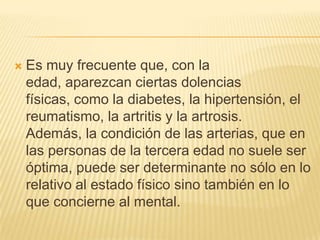 

Es muy frecuente que, con la
edad, aparezcan ciertas dolencias
físicas, como la diabetes, la hipertensión, el
reumatismo, la artritis y la artrosis.
Además, la condición de las arterias, que en
las personas de la tercera edad no suele ser
óptima, puede ser determinante no sólo en lo
relativo al estado físico sino también en lo
que concierne al mental.

 