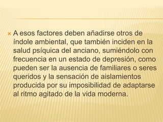 

A esos factores deben añadirse otros de
índole ambiental, que también inciden en la
salud psíquica del anciano, sumiéndolo con
frecuencia en un estado de depresión, como
pueden ser la ausencia de familiares o seres
queridos y la sensación de aislamientos
producida por su imposibilidad de adaptarse
al ritmo agitado de la vida moderna.

 