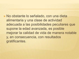 

No obstante lo señalado, con una dieta
alimentaria y una clase de actividad
adecuada a las posibilidades peculiares que
supone la edad avanzada, es posible
mejorar la calidad de vida de manera notable
y, en consecuencia, con resultados
gratificantes.

 